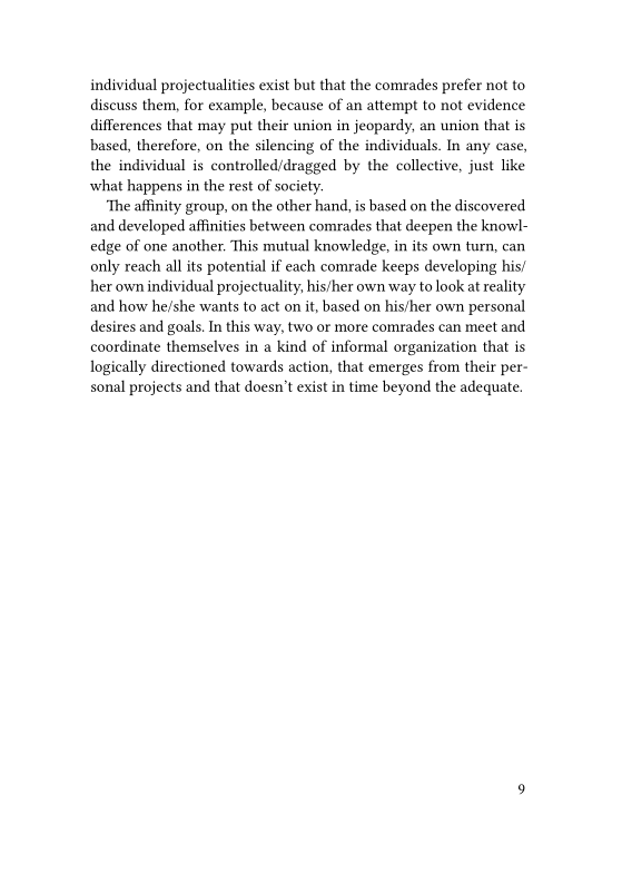 individual projectualities exist but that the comrades prefer not to
discuss them, for example, because of an attempt to not evidence
differences that may put their union in jeopardy, an union that is
based, therefore, on the silencing of the individuals. In any case,
the individual is controlled/dragged by the collective, just like
what happens in the rest of society.

‘The affinity group, on the other hand, is based on the discovered
and developed affinities between comrades that deepen the knowl-
edge of one another. This mutual knowledge, in its own turn, can
only reach all its potential if each comrade keeps developing his!
her own individual projectuality, his/her own way to look at reality
and how he/she wants to act on it, based on his/her own personal
desires and goals. In this way, two or more comrades can meet and
coordinate themselves in a kind of informal organization that is
logically directioned towards action, that emerges from their per-
sonal projects and that doesn’t exist in time beyond the adequate.

